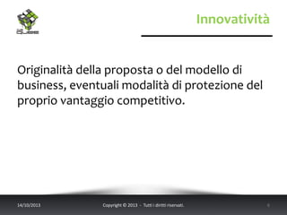 Innovatività
Originalità della proposta o del modello di
business, eventuali modalità di protezione del
proprio vantaggio competitivo.
14/10/2013 Copyright © 2013 - Tutti i diritti riservati. 6
 