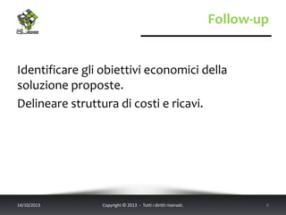 Follow-up
Identificare gli obiettivi economici della
soluzione proposte.
Delineare struttura di costi e ricavi.
14/10/2013 Copyright © 2013 - Tutti i diritti riservati. 8
 