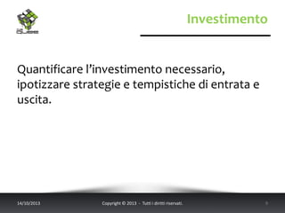 Investimento
Quantificare l’investimento necessario,
ipotizzare strategie e tempistiche di entrata e
uscita.
14/10/2013 Copyright © 2013 - Tutti i diritti riservati. 9
 