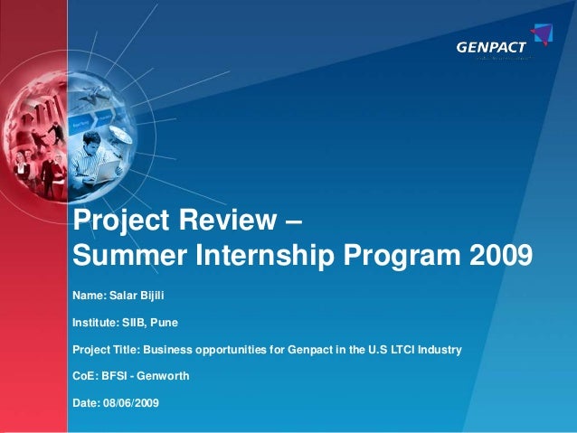 1
Confidential. All trademarks appearing herein belong to their respective owners.
Project Review –
Summer Internship Program 2009
Name: Salar Bijili
Institute: SIIB, Pune
Project Title: Business opportunities for Genpact in the U.S LTCI Industry
CoE: BFSI - Genworth
Date: 08/06/2009
 
