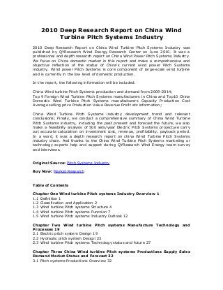 2010 Deep Research Report on China Wind
Turbine Pitch Systems Industry
2010 Deep Research Report on China Wind Turbine Pitch Systems Industry was
published by QYResearch Wind Energy Research Center on June 2010. It was a
professional and depth research report on China Wind Power Pitch Systems Industry.
We focus on China domestic market in this report and make a comprehensive and
objective reflection of the status of China's current wind power Pitch Systems
industry. Wind power Pitch Systems is core component of large-scale wind turbine
and is currently in the low level of domestic production.
In the report, the following information will be included:
China Wind turbine Pitch Systems production and demand from 2009-2014;
Top 9 Foreign Wind Turbine Pitch Systems manufacturers in China and Top10 China
Domestic Wind Turbine Pitch Systems manufacturers Capacity Production Cost
Average selling price Production Value Revenue Profit etc information;
China Wind Turbine Pitch Systems industry development trend and relevant
conclusions; Finally, we conduct a comprehensive summary of China Wind Turbine
Pitch Systems industry, including the past present and forecast the future, we also
make a feasibility analysis of 500 sets/year Electric Pitch Systems project,we carry
out accurate calculation on investment cost, revenue, profitability, payback period.
In a word, it was a depth research report on china Wind Turbine Pitch Systems
industry chain. And thanks to the China Wind Turbine Pitch Systems marketing or
technology experts help and support during QYResearch Wind Energy team survey
and interviews.
Original Source: Pitch Systems Industry
Buy Now: Market Research
Table of Contents
Chapter One Wind turbine Pitch systems Industry Overview 1
1.1 Definition 1
1.2 Classification and Application 2
1.3 Wind turbine Pitch systems Structure 4
1.4 Wind turbine Pitch systems Function 7
1.5 Wind turbine Pitch systems Industry Outlook 12
Chapter Two Wind turbine Pitch systems Manufacture Technology and
Processes 19
2.1 Electric pitch system Design 19
2.2 Hydraulic pitch system Design 23
2.3 Wind turbine Pitch systems Technology status and future 27
Chapter Three China Wind turbine Pitch systems Productions Supply Sales
Demand Market Status and Forecast 32
3.1 Pitch systems Productions Overview 32
 
