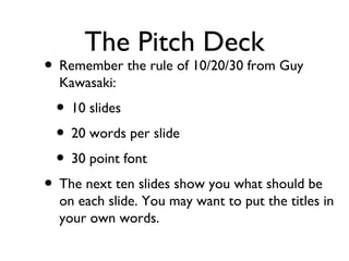 The Pitch Deck 
• Remember the rule of 10/20/30 from Guy 
Kawasaki: 
• 10 slides 
• 20 words per slide 
• 30 point font 
• The next ten slides show you what should be 
on each slide. You may want to put the titles in 
your own words. 
 