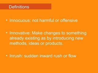 • Innocuous: not harmful or offensive
• Innovative: Make changes to something
already existing as by introducing new
methods, ideas or products.
• Inrush: sudden inward rush or flow
Definitions
 