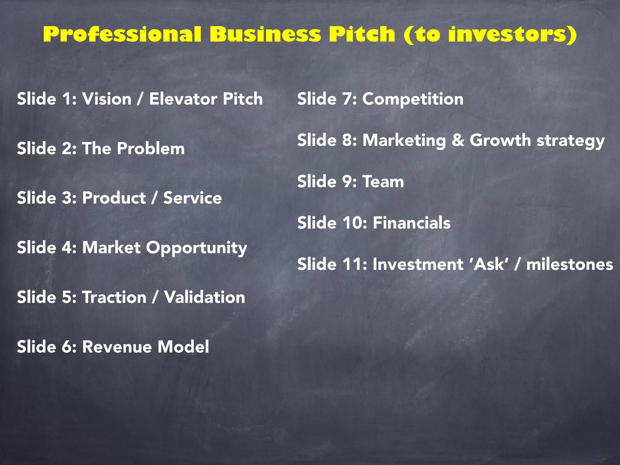 Professional Business Pitch (to investors)
Slide 1: Vision / Elevator Pitch
Slide 2: The Problem
Slide 3: Product / Service
Slide 4: Market Opportunity
Slide 5: Traction / Validation
Slide 6: Revenue Model
Slide 7: Competition
Slide 8: Marketing & Growth strategy
Slide 9: Team
Slide 10: Financials
Slide 11: Investment ‘Ask’ / milestones
 