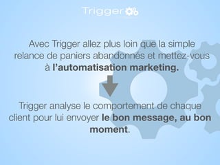 Trigger analyse le comportement de chaque
client pour lui envoyer le bon message, au bon
moment.
Avec Trigger allez plus loin que la simple
relance de paniers abandonnés et mettez-vous
à l’automatisation marketing.
 