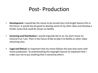 Post- Production
• Development: I would like the movie to be turned into a full length feature film in
the future. It would also be good to develop some of my other ideas and develop a
thriller series that could be shown on Netflix.
• Screening and Distribution: I would originally like to air my short movie on
Channel 4 at 7 pm. Then in the future id like to take it to Netflix or other video
streaming sites.
• Legal and Ethical: Its important that my movie follows the laws that come with
movie production. To avoid breaking the copyright lawsuit its important that I
make sure not to put anything that is owned by others.
 