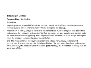 • Title: Forget Me Not
• Running time: 5 minutes
• Narrative:
• Beginning- Zara is dropped off at the The optician clinic by her boyfriend Jonathan where she
receives surgery for her cataracts, Her boyfriend then picks her back up.
• Middle-Back at home, Zara goes upstairs to put her contacts in, when she goes back downstairs
to Jonathan, she realizes its an imposter. Terrified she makes her way upstairs, and franticly looks
for a reason why this is happening, who this person is and what she can do to escape. During this
time, the imposter comes upstairs and confronts her.
• End- The imposter forces his way into the room and attacks her viciously and she is left
unconscious. The next morning, she finds herself in bed. She gets up confused and looks around,
when. Suddenly the imposter walks in and says good morning, The movie then suddenly ends on
a mid shot of him.
 