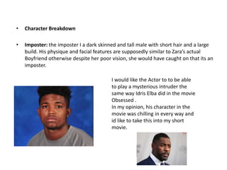 • Character Breakdown
• Imposter: the imposter I a dark skinned and tall male with short hair and a large
build. His physique and facial features are supposedly similar to Zara’s actual
Boyfriend otherwise despite her poor vision, she would have caught on that its an
imposter.
I would like the Actor to to be able
to play a mysterious intruder the
same way Idris Elba did in the movie
Obsessed .
In my opinion, his character in the
movie was chilling in every way and
id like to take this into my short
movie.
 