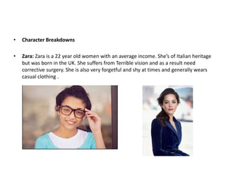 • Character Breakdowns
• Zara: Zara is a 22 year old women with an average income. She’s of Italian heritage
but was born in the UK. She suffers from Terrible vision and as a result need
corrective surgery. She is also very forgetful and shy at times and generally wears
casual clothing .
 