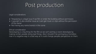 Legal considerations
 Trespassing is a legal issue if we film or enter the building without permission.
 Copyright is also another issue as I cant get music or clips without the permission
of the owner
 Not having any name brands in the scene
Ethical consideration
Stereotyping is a big thing for the film as we can’t portray a racist stereotype by
making certain people doing bad things. Also I shouldn’t be portraying a homeless
man in a negative way in a bad way as it could change peoples perspective on them.
 