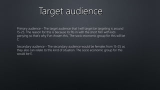 Primary audience - The target audience that I will target be targeting is around
15-25. The reason for this is because its fits in with the short film with kids
partying so that's why I've chosen this. The socio economic group for this will be
C
Secondary audience - The secondary audience would be females from 15-25 as
they also can relate to this kind of situation. The socio economic group for this
would be E.
 