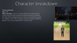 The boy Michael
Age – 17
About Michael – He is a 17 year old boy isn't very fond of
school and he loves to party and goes out with his friends.
He takes life for grated way too much as everything is given
on a plate to him. He has anger issues but doesn’t anything
about it. He is very important to my film as he
 