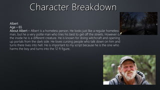 Albert
Age – 65
About Albert – Albert is a homeless person. He looks just like a regular homeless
man, but he a very polite man who tries his best to get off the streets. However on
the inside he is a different creature. He is known for doing witchcraft and opening
up portals from the dark side. He loves cursing people who talk down on him and
turns there lives into hell. He is important to my script because he is the one who
harms the boy and turns into the 12 ft figure.
 