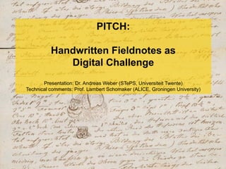 PITCH:
Handwritten Fieldnotes as
Digital Challenge
Presentation: Dr. Andreas Weber (STePS, Universiteit Twente)
Technical comments: Prof. Lambert Schomaker (ALICE, Groningen University)
 