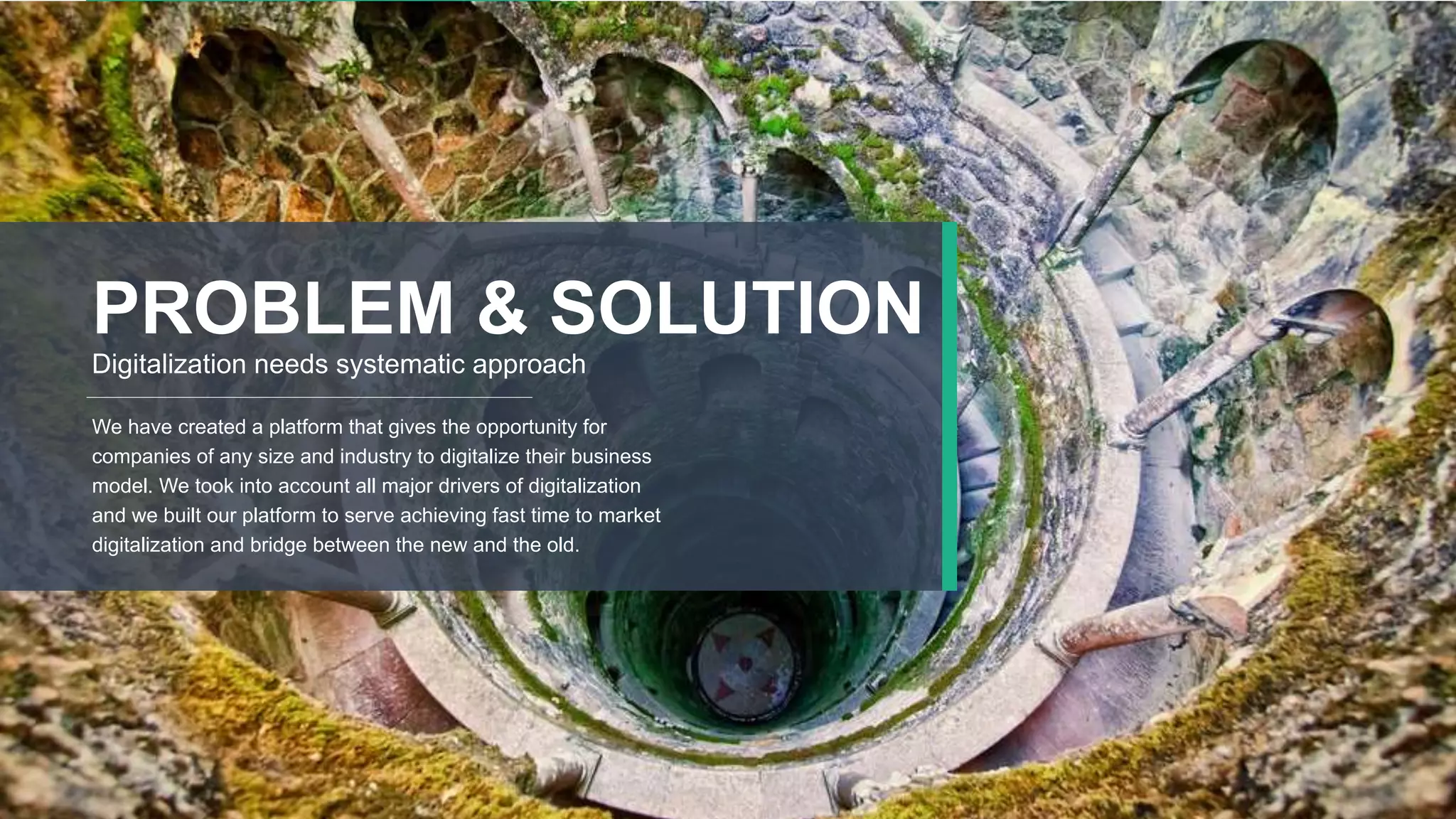 10
PROBLEM & SOLUTION
Digitalization needs systematic approach
We have created a platform that gives the opportunity for
companies of any size and industry to digitalize their business
model. We took into account all major drivers of digitalization
and we built our platform to serve achieving fast time to market
digitalization and bridge between the new and the old.
 