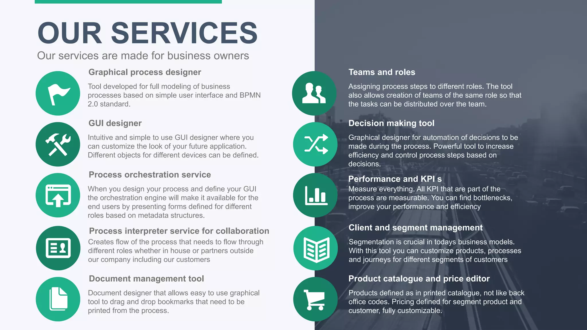 18
OUR SERVICES
Our services are made for business owners
Graphical process designer
Tool developed for full modeling of business
processes based on simple user interface and BPMN
2.0 standard.
GUI designer
Intuitive and simple to use GUI designer where you
can customize the look of your future application.
Different objects for different devices can be defined.
Process orchestration service
When you design your process and define your GUI
the orchestration engine will make it available for the
end users by presenting forms defined for different
roles based on metadata structures.
Teams and roles
Assigning process steps to different roles. The tool
also allows creation of teams of the same role so that
the tasks can be distributed over the team.
Decision making tool
Graphical designer for automation of decisions to be
made during the process. Powerful tool to increase
efficiency and control process steps based on
decisions.
Performance and KPI s
Measure everything. All KPI that are part of the
process are measurable. You can find bottlenecks,
improve your performance and efficiency
Process interpreter service for collaboration
Creates flow of the process that needs to flow through
different roles whether in house or partners outside
our company including our customers
Client and segment management
Segmentation is crucial in todays business models.
With this tool you can customize products, processes
and journeys for different segments of customers
Document management tool
Document designer that allows easy to use graphical
tool to drag and drop bookmarks that need to be
printed from the process.
Product catalogue and price editor
Products defined as in printed catalogue, not like back
office codes. Pricing defined for segment product and
customer, fully customizable.
 