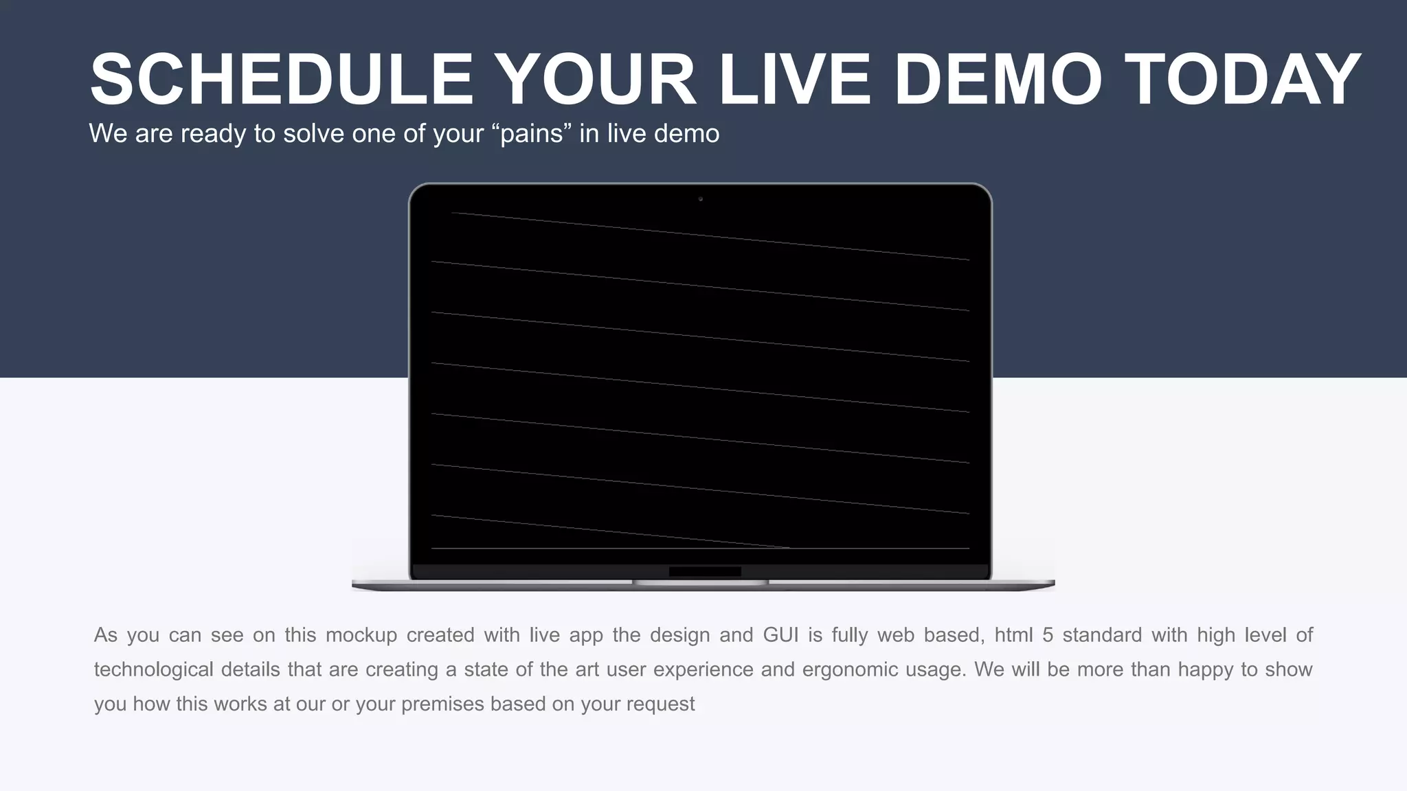 19
SCHEDULE YOUR LIVE DEMO TODAY
We are ready to solve one of your “pains” in live demo
As you can see on this mockup created with live app the design and GUI is fully web based, html 5 standard with high level of
technological details that are creating a state of the art user experience and ergonomic usage. We will be more than happy to show
you how this works at our or your premises based on your request
 