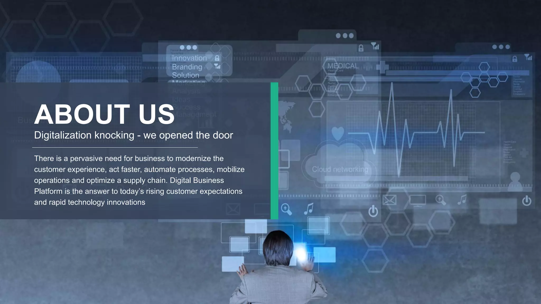 3
ABOUT US
Digitalization knocking - we opened the door
There is a pervasive need for business to modernize the
customer experience, act faster, automate processes, mobilize
operations and optimize a supply chain. Digital Business
Platform is the answer to today’s rising customer expectations
and rapid technology innovations
 