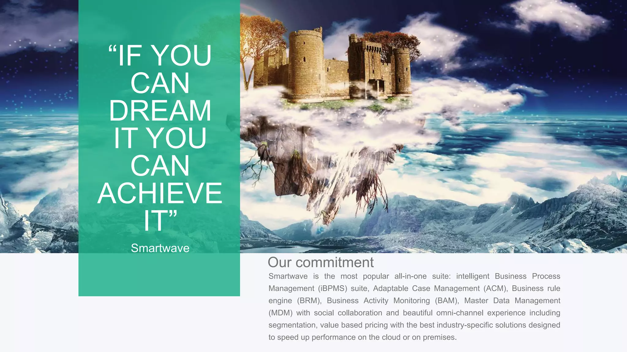 7
Our commitment
Smartwave is the most popular all-in-one suite: intelligent Business Process
Management (iBPMS) suite, Adaptable Case Management (ACM), Business rule
engine (BRM), Business Activity Monitoring (BAM), Master Data Management
(MDM) with social collaboration and beautiful omni-channel experience including
segmentation, value based pricing with the best industry-specific solutions designed
to speed up performance on the cloud or on premises.
“IF YOU
CAN
DREAM
IT YOU
CAN
ACHIEVE
IT”
Smartwave
 