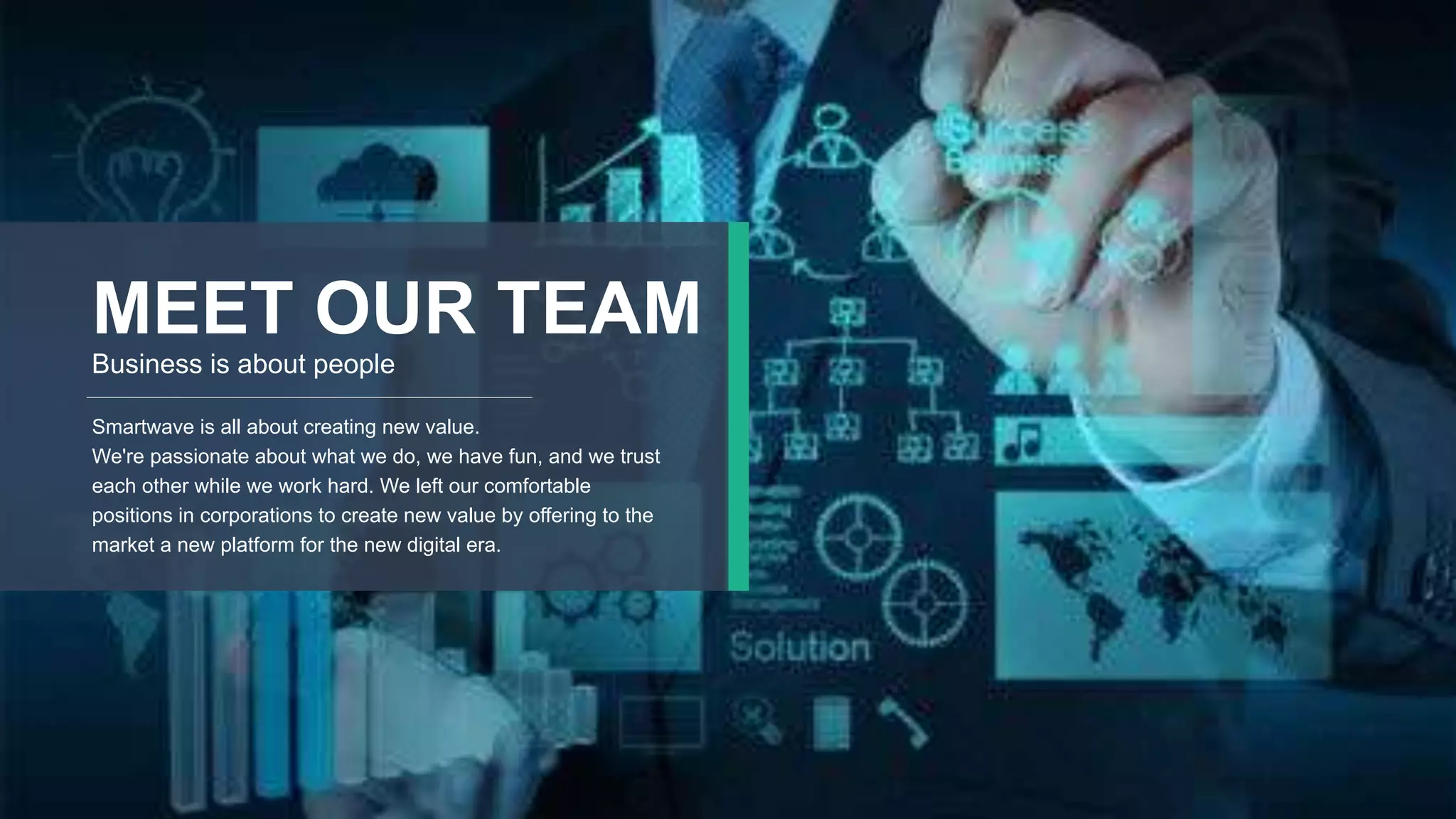 8
MEET OUR TEAM
Business is about people
Smartwave is all about creating new value.
We're passionate about what we do, we have fun, and we trust
each other while we work hard. We left our comfortable
positions in corporations to create new value by offering to the
market a new platform for the new digital era.
 