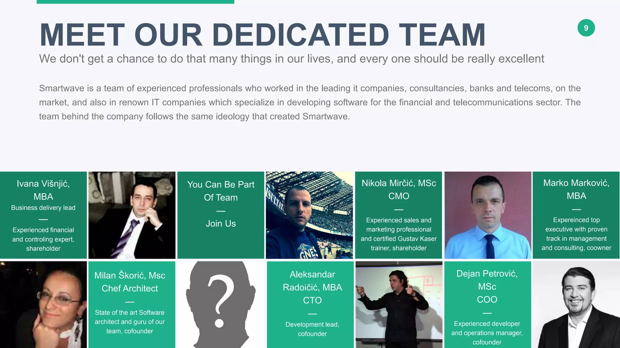 9
Smartwave is a team of experienced professionals who worked in the leading it companies, consultancies, banks and telecoms, on the
market, and also in renown IT companies which specialize in developing software for the financial and telecommunications sector. The
team behind the company follows the same ideology that created Smartwave.
MEET OUR DEDICATED TEAM
We don't get a chance to do that many things in our lives, and every one should be really excellent
Milan Škorić, Msc
Chef Architect
—
State of the art Software
architect and guru of our
team, cofounder
Aleksandar
Radoičić, MBA
CTO
—
Development lead,
cofounder
Nikola Mirčić, MSc
CMO
—
Experienced sales and
marketing professional
and certified Gustav Kaser
trainer, shareholder
Marko Marković,
MBA
—
Expereinced top
executive with proven
track in management
and consulting, coowner
Ivana Višnjić,
MBA
Business delivery lead
—
Experienced financial
and controling expert,
shareholder
Dejan Petrović,
MSc
COO
—
Experienced developer
and operations manager,
cofounder
You Can Be Part
Of Team
—
Join Us
 