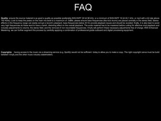 Quality: ensure the source material is as good a quality as possible (preferably WAV/AIFF 24 bit 96 kHz, or a minimum of WAV/AIFF 16 bit 44.1 kHz, or mp3 with a bit rate above
192 Kbits). Look to keep the peaks on the main mix level to a maximum of -3dBfs; please ensure bass frequencies (like kick drums) are placed centrally in the stereo field. Stereo
effects in this frequency range can easily corrupt a record’s playback; bass frequencies below 20 Hz provide playback issues and should be avoided; finally, it is also best to avoid
very high frequencies as these tend to have a harsh, distorting effect on the overall playback. The audio material has to be mastered before cutting for effective vinyl playback and
includes adjustments to volume, the stereo field, and the removal of non-recordable frequencies. Vinyfy will perform these necessary adjustments free of charge. With Enhanced
Mastering, we can further augment this process by carefully applying a combination of professional grade outboard and digital processing equipment.
FAQ
Copyrights: having access to the music via a streaming service (e.g. Spotify) would not be sufficient today to allow you to make a copy. The right copyright canva must be build
between Vinyfy and the other music industry stakeholders.
 