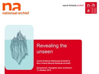 1
Revealing the
unseen
Ceciel Huitema (Nationaal Archief) &
Nico Vriend (Noord-Hollands Archief)
Symposium ‘Googelen door archieven’
13 oktober 2016
 