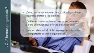 ¿Quéhemospreguntado?
 ¿Cómo están haciendo en la actualidad para hacer
llegar sus ofertas a los clientes?
 ¿Cuál es el mayor problema que se encuentran a
la hora de enviar esas ofertas a los clientes?.
 ¿Venden al exterior?. Si la respuesta es afirmativa.
¿le importaría decirme a qué países?.
 