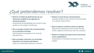 ¿Qué pretendemos resolver?
 Eliminar el límite de destinatarios de una
oferta que establecen las agendas de
contactos propias
Aumentando las posibilidades de cerrarla lo antes
posible y en las mejores condiciones.
 Que se puedan realizar más comunicaciones
en un período de tiempo
Optimizando los transportes en la venta de
pescado fresco
 Que se puedan comunicar con mercados
exteriores sin la barrera del idioma
Cada uno emite/recibe ofertas en su idioma
 Reducir el coste de las comunicaciones
Llamadas desde el móvil, números internacionales,
en cualquier franja horaria
 Que la empresa controle y posea su agenda
Reduciendo la dependencia de un determinado
trader o agente comercial que tiene los contactos
 Reducir el tiempo de estancia de la mercancía
en los congeladores
Colocando en el mercado el producto lo antes
posible.
 