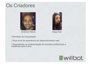 Os Criadores




            Anderson Bento                     Diogo Azzi

  〉 Cientistas da Computação.
  〉  Doze anos de experiência em desenvolvimento web.
  〉  Especialistas na implementação de soluções profissionais e
  escaláveis para busca.
 