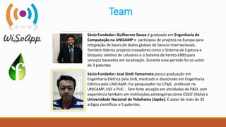 Team
Sócio Fundador: Guilherme Sousa é graduado em Engenharia de
Computação na UNICAMP e participou de projetos na Europa para
integração de bases de dados globais de bancos internacionais.
Também liderou projetos inovadores como o Sistema de Captura e
bloqueio seletivo de celulares e o Sistema de Femto-ERBS para
serviços baseados em localização. Durante esse período foi co-autor
de 3 patentes
Sócio Fundador: José Sindi Yamamoto possui graduação em
Engenharia Elétrica pela UnB, mestrado e doutorado em Engenharia
Elétrica pela UNICAMP. Foi pesquisador no CPqD, professor na
UNICAMP, USF e PUC . Tem forte atuação em atividades de P&D, com
experiência também em instituições estrangeiras como CSELT (Itália) e
Universidade Nacional de Yokohama (Japão). É autor de mais de 35
artigos científicos e 5 patentes.
 