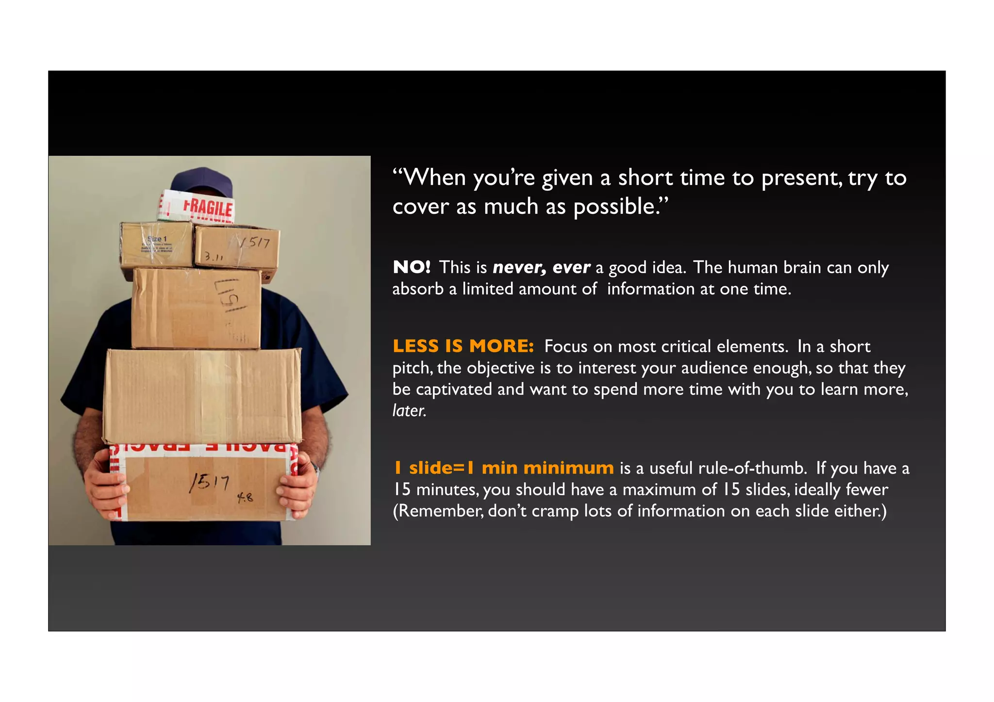 “When you’re given a short time to present, try to
cover as much as possible.”

NO! This is never, ever a good idea. The human brain can only
absorb a limited amount of information at one time.


LESS IS MORE: Focus on most critical elements. In a short
pitch, the objective is to interest your audience enough, so that they
be captivated and want to spend more time with you to learn more,
later.


1 slide=1 min minimum is a useful rule-of-thumb. If you have a
15 minutes, you should have a maximum of 15 slides, ideally fewer
(Remember, don’t cramp lots of information on each slide either.)
 