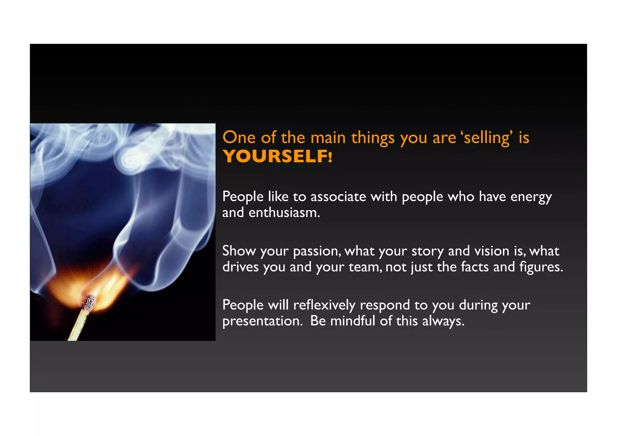 One of the main things you are ‘selling’ is
YOURSELF!

People like to associate with people who have energy
and enthusiasm.

Show your passion, what your story and vision is, what
drives you and your team, not just the facts and ﬁgures.

People will reﬂexively respond to you during your
presentation. Be mindful of this always.
 
