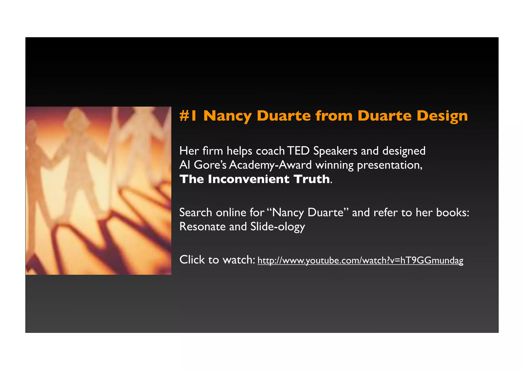#1 Nancy Duarte from Duarte Design

Her ﬁrm helps coach TED Speakers and designed
Al Gore’s Academy-Award winning presentation,
The Inconvenient Truth.

Search online for “Nancy Duarte” and refer to her books:
Resonate and Slide-ology

Click to watch: http://www.youtube.com/watch?v=hT9GGmundag
 