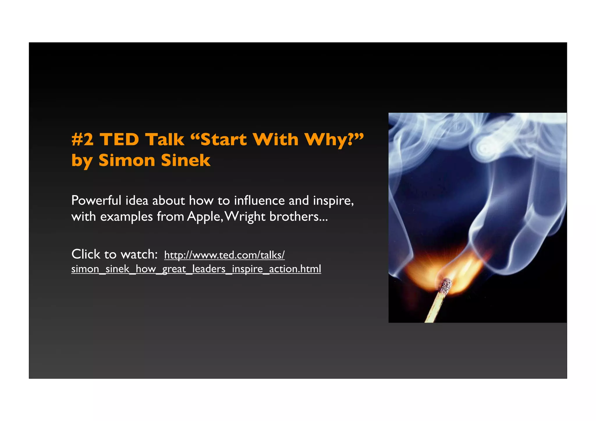 #2 TED Talk “Start With Why?”
by Simon Sinek

Powerful idea about how to inﬂuence and inspire,
with examples from Apple, Wright brothers...

Click to watch: http://www.ted.com/talks/
simon_sinek_how_great_leaders_inspire_action.html
 