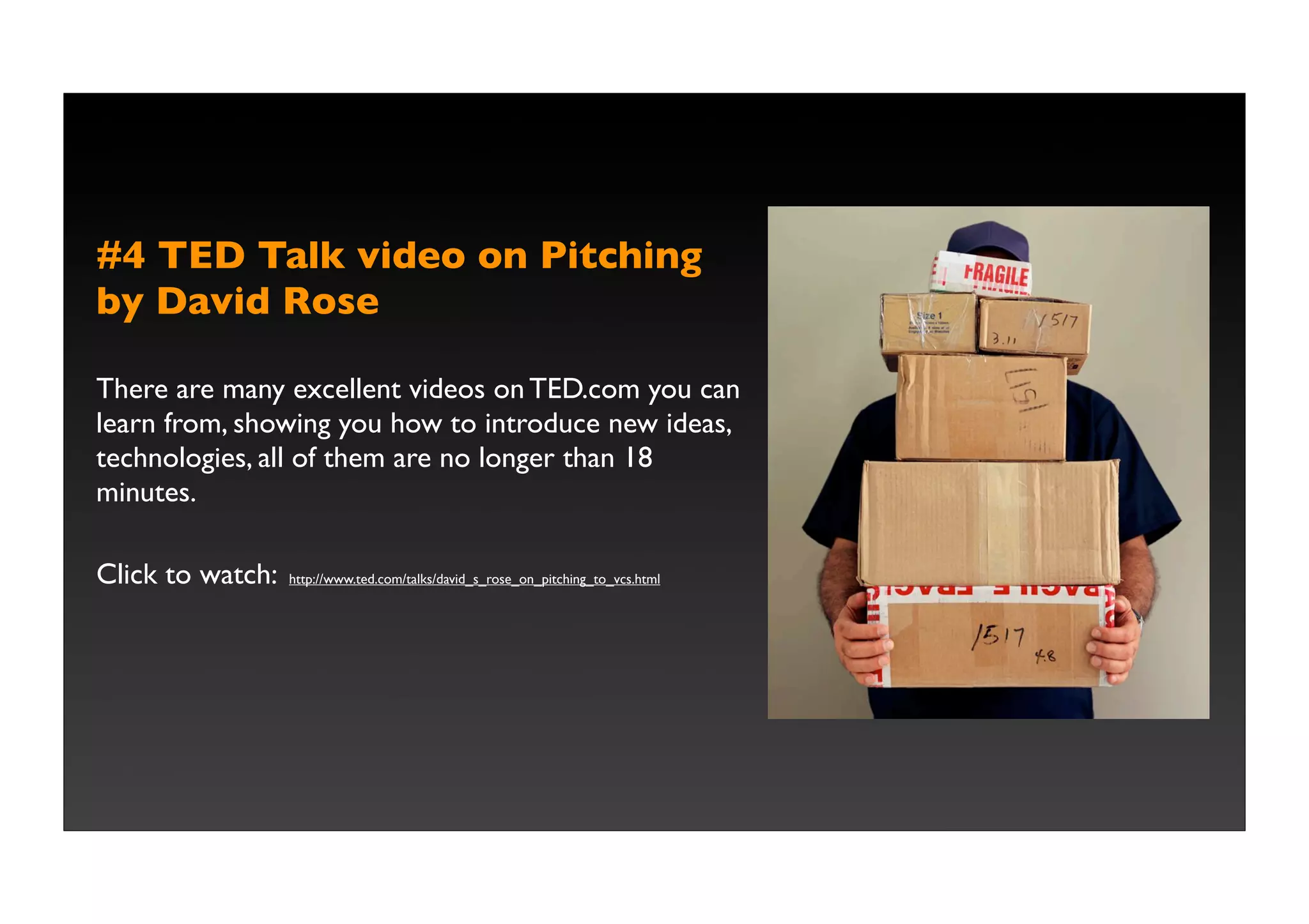 #4 TED Talk video on Pitching
by David Rose

There are many excellent videos on TED.com you can
learn from, showing you how to introduce new ideas,
technologies, all of them are no longer than 18
minutes.

Click to watch:   http://www.ted.com/talks/david_s_rose_on_pitching_to_vcs.html
 
