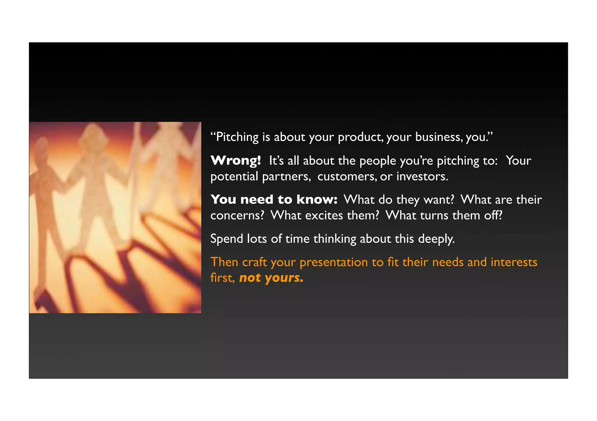 “Pitching is about your product, your business, you.”
Wrong! It’s all about the people you’re pitching to: Your
potential partners, customers, or investors.
You need to know: What do they want? What are their
concerns? What excites them? What turns them off?
Spend lots of time thinking about this deeply.
Then craft your presentation to ﬁt their needs and interests
ﬁrst, not yours.
 