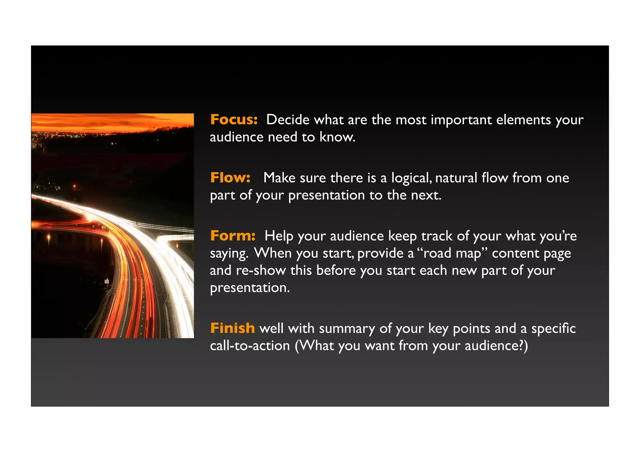 Focus: Decide what are the most important elements your
audience need to know.

Flow: Make sure there is a logical, natural ﬂow from one
part of your presentation to the next.

Form: Help your audience keep track of your what you’re
saying. When you start, provide a “road map” content page
and re-show this before you start each new part of your
presentation.

Finish well with summary of your key points and a speciﬁc
call-to-action (What you want from your audience?)
 
