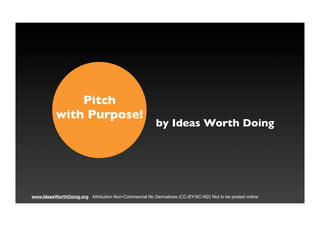 Pitch
           with Purpose!
                                                        by Ideas Worth Doing




www.IdeasWorthDoing.org Attribution Non-Commercial No Derivatives (CC-BY-NC-ND) Not to be posted online
                                                                                                          1
 