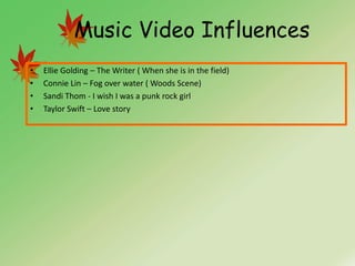 Music Video Influences
•   Ellie Golding – The Writer ( When she is in the field)
•   Connie Lin – Fog over water ( Woods Scene)
•   Sandi Thom - I wish I was a punk rock girl
•   Taylor Swift – Love story
 