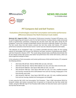 NEWS RELEASE
For immediate release
 
 
 
 
PIT Compares 6x2 and 6x4 Tractors 
Evaluations of technologies reveal fuel consumption and traction performance 
differences between five North American truck models 
 
Montreal, QC– August 14, 2013 – FPInnovations’ Performance Innovation Transport (PIT) group, a not‐
for‐profit engineering and research center for the North American trucking industry, today announced 
results  of  performance  evaluations  comparing  6x2  and  6x4  trucks  that  took  place  during  the  PIT 
Energotest™ trials at the Transport Canada Motor Vehicle Test Centre in Blainville, Quebec in June 2013. 
The  test  results  show  that  6x2  tractors  consume  less  fuel  than  similar  6x4  tractors.  PIT  traction 
performance evaluations show that 6x2 tractors’ traction was also reduced compared to 6x4 models. 
“The  objective  of  our  Energotest™  trials  is  to  conduct  controlled  test‐track  studies  for  the  trucking 
industry of technologies that increase fuel efficiency and lower emissions of greenhouse gas (GHG),” 
said Yves Provencher, Director of PIT. “The results being released today scientifically demonstrate that 
for the vehicles tested, 6X2 tractors have better fuel performance than similar 6x4 tractors, which can 
lead to significant savings for fleets.” 
In the evaluations of fuel consumption and traction performance of 6x2 and 6x4 tractors, PIT compared 
the following vehicles: 
• 2013 Volvo VNL 64T 6x4‐‐ Meritor MT40‐14XC rear axle, 2.64 ratio 
• 2014 Volvo VNL 62T 6x2‐‐ Meritor RS23‐160/161 rear axle, 2.67 ratio; Volvo non drive axle 
• 2012 Kenworth T660 6x4‐‐ Dana Spicer D40‐170P rear axle, 3.21 ratio 
• 2012 Kenworth T660 6x2‐‐ Dana Spicer D40‐170P rear axle, 3.21 ratio; modified (emptied 
rear housing, removed the drive shaft between front and rear housing, change gears in the 
front housing, same ratio) 
• 2012 Kenworth T660 6x2‐‐ Dana Spicer D40‐170P rear axle, 3.21 ratio; modified (switched 
front and rear housing, emptied rear housing; gears not changed) 
In tests using the SAE  J1321 Fuel Consumption Test Procedure ‐ Type II (SAE International 2012) for 
Kenworth  models,  6x2  tractors  consumed  from  2.6  percent  to  3.5  percent  less  fuel  than  similar  6x4 
models. Using the TMC‐SAE Type III Test Procedure (SAE J1526), the Volvo 6x2 tractor used 3.3 percent 
less fuel than the 6x4 model. 
 