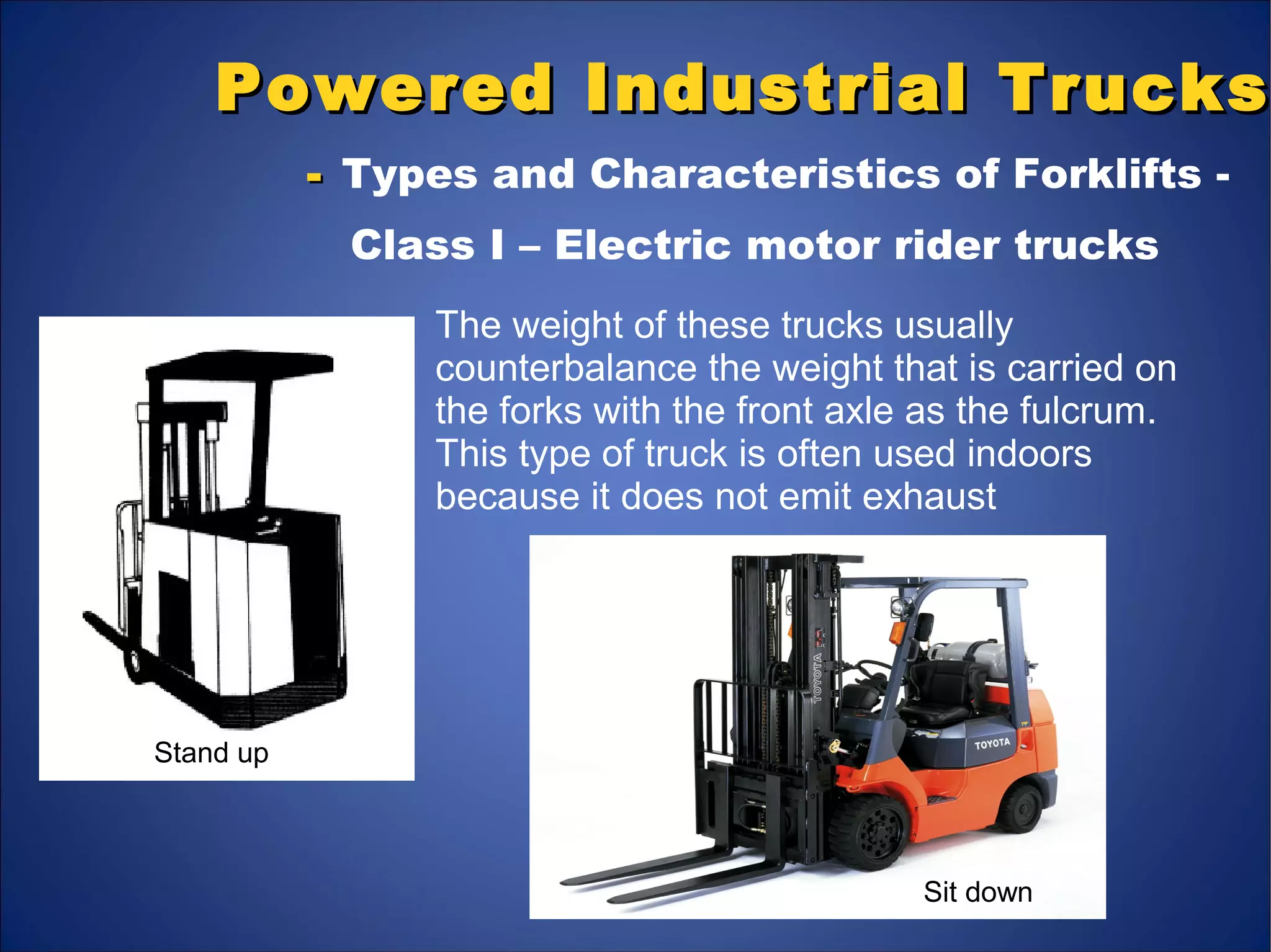 Powered Industrial TrucksPowered Industrial Trucks
-- Types and Characteristics of Forklifts -
Class I – Electric motor rider trucks
Stand up
Sit down
The weight of these trucks usually
counterbalance the weight that is carried on
the forks with the front axle as the fulcrum.
This type of truck is often used indoors
because it does not emit exhaust
 