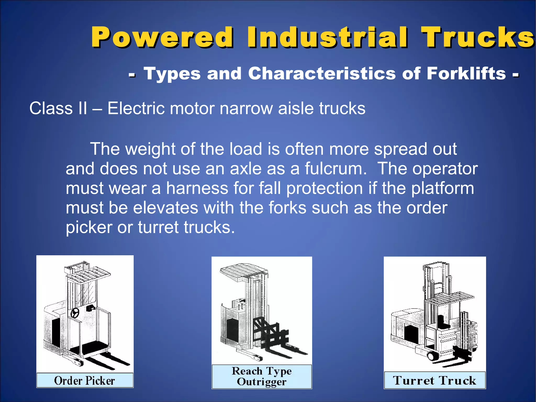 Powered Industrial TrucksPowered Industrial Trucks
-- Types and Characteristics of Forklifts --
Class II – Electric motor narrow aisle trucks
The weight of the load is often more spread out
and does not use an axle as a fulcrum. The operator
must wear a harness for fall protection if the platform
must be elevates with the forks such as the order
picker or turret trucks.
 