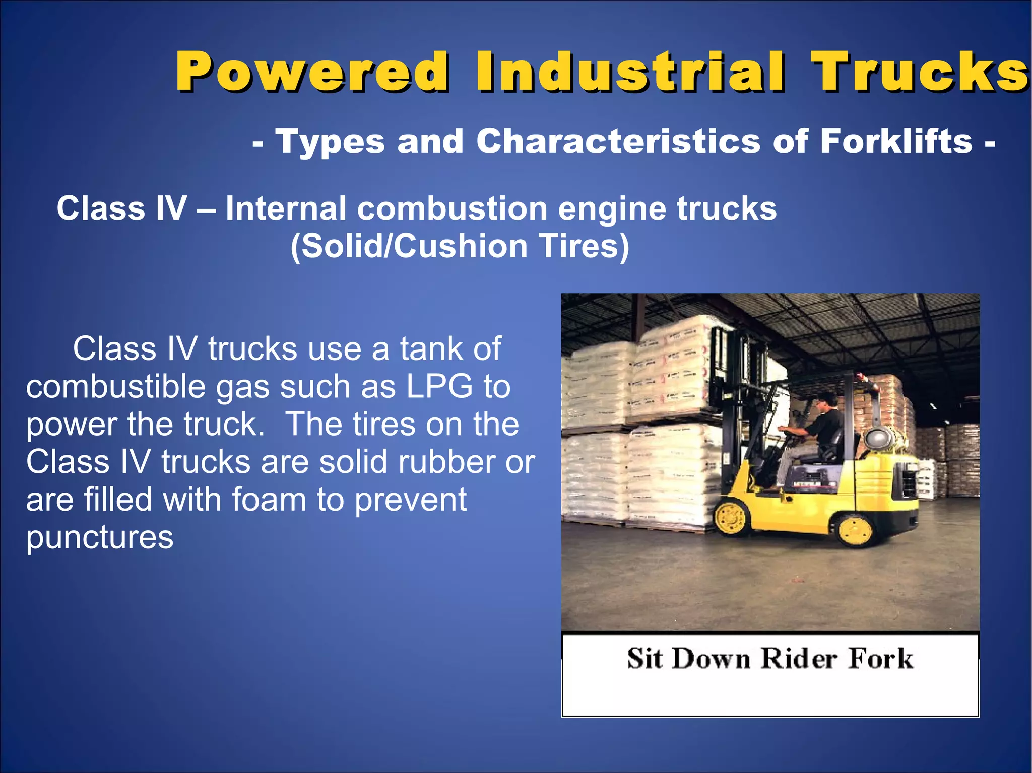 Powered Industrial TrucksPowered Industrial Trucks
- Types and Characteristics of Forklifts -
Class IV – Internal combustion engine trucks
(Solid/Cushion Tires)
Class IV trucks use a tank of
combustible gas such as LPG to
power the truck. The tires on the
Class IV trucks are solid rubber or
are filled with foam to prevent
punctures
 