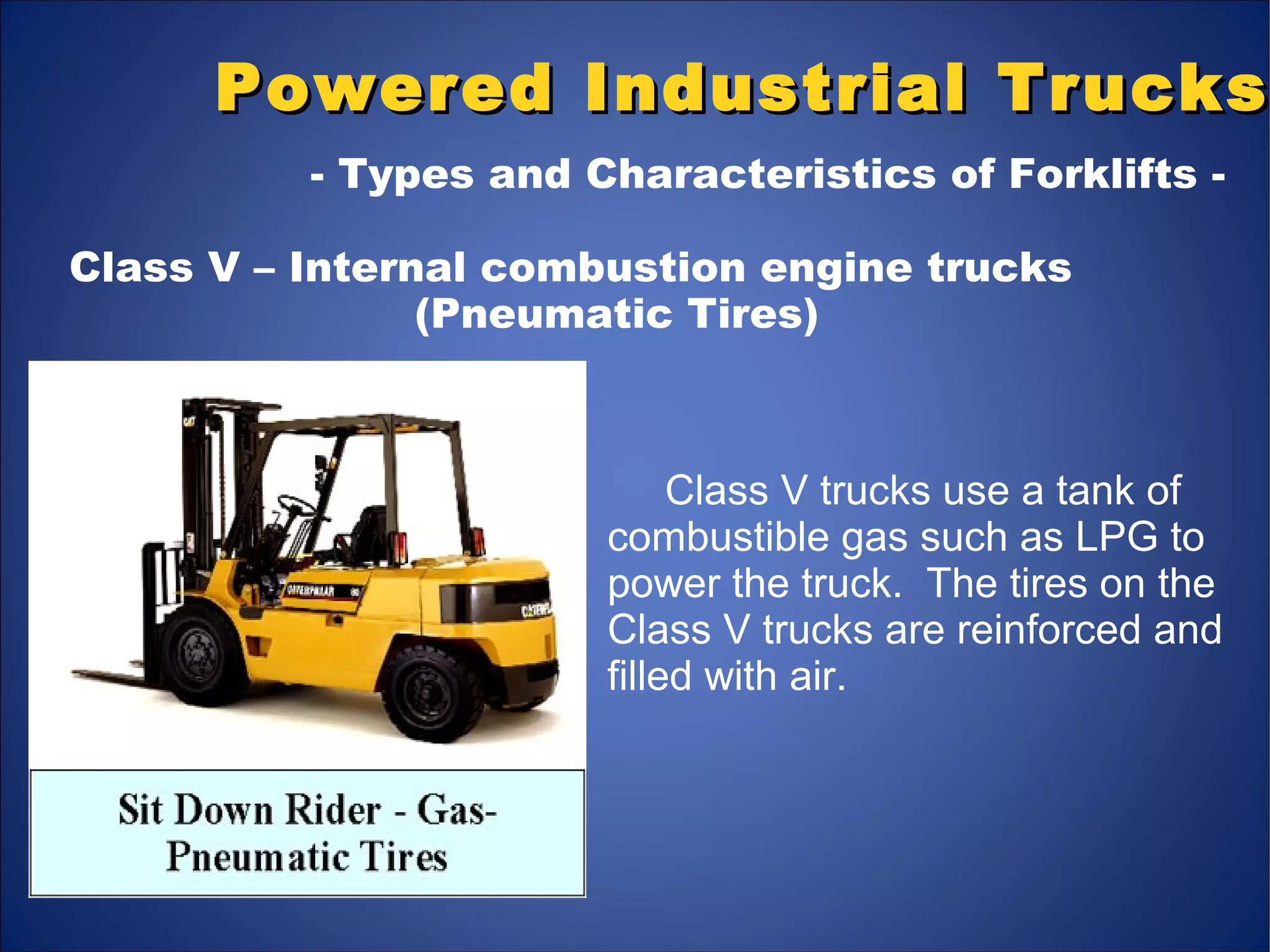 Class V trucks use a tank of
combustible gas such as LPG to
power the truck. The tires on the
Class V trucks are reinforced and
filled with air.
Powered Industrial TrucksPowered Industrial Trucks
- Types and Characteristics of Forklifts -
Class V – Internal combustion engine trucks
(Pneumatic Tires)
 
