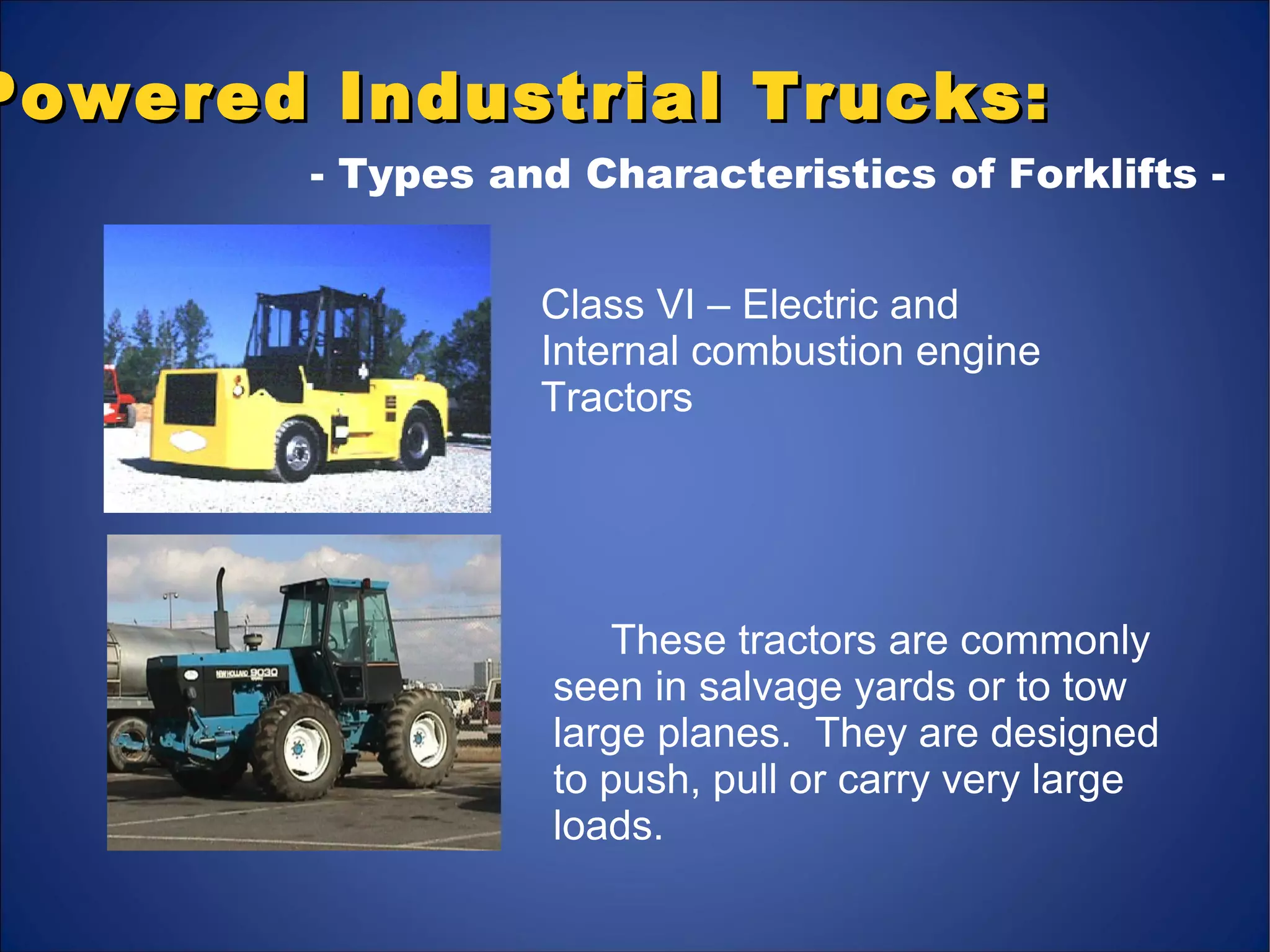These tractors are commonly
seen in salvage yards or to tow
large planes. They are designed
to push, pull or carry very large
loads.
Powered Industrial Trucks:Powered Industrial Trucks:
- Types and Characteristics of Forklifts -
Class VI – Electric and
Internal combustion engine
Tractors
 