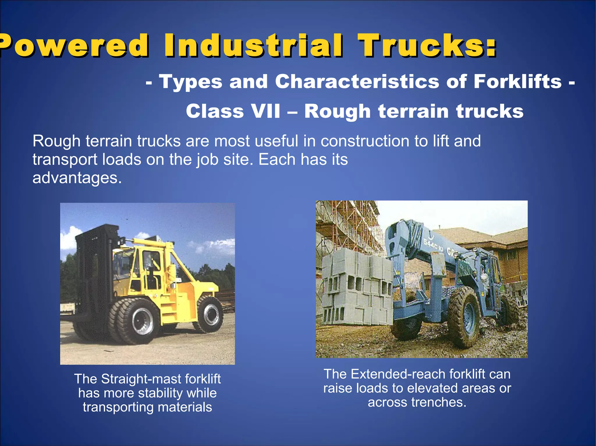 Powered Industrial Trucks:Powered Industrial Trucks:
- Types and Characteristics of Forklifts -
Class VII – Rough terrain trucks
Rough terrain trucks are most useful in construction to lift and
transport loads on the job site. Each has its
advantages.
The Straight-mast forklift
has more stability while
transporting materials
The Extended-reach forklift can
raise loads to elevated areas or
across trenches.
 