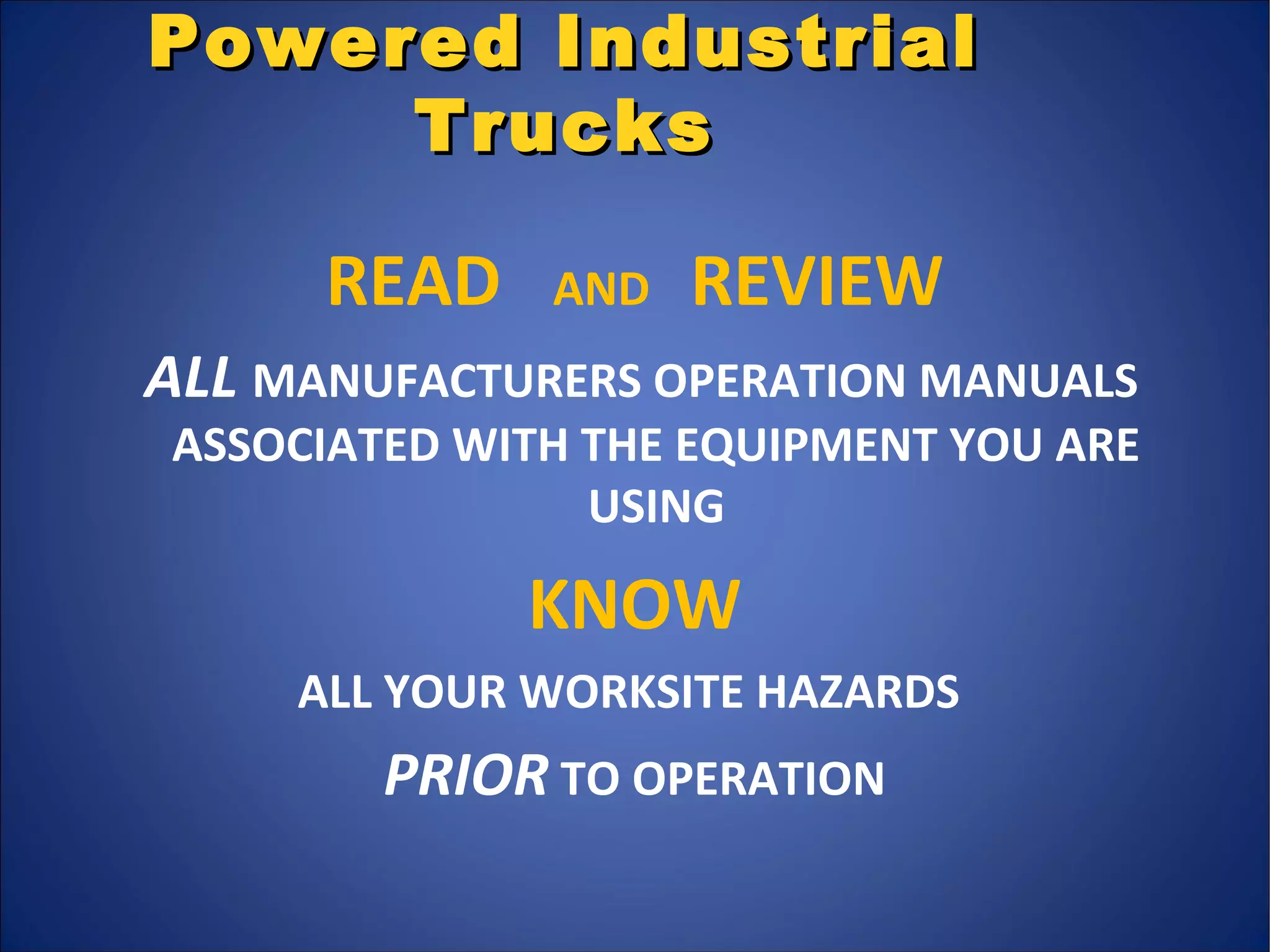 Powered IndustrialPowered Industrial
TrucksTrucks
READ AND REVIEW
ALL MANUFACTURERS OPERATION MANUALS
ASSOCIATED WITH THE EQUIPMENT YOU ARE
USING
KNOW
ALL YOUR WORKSITE HAZARDS
PRIOR TO OPERATION
 