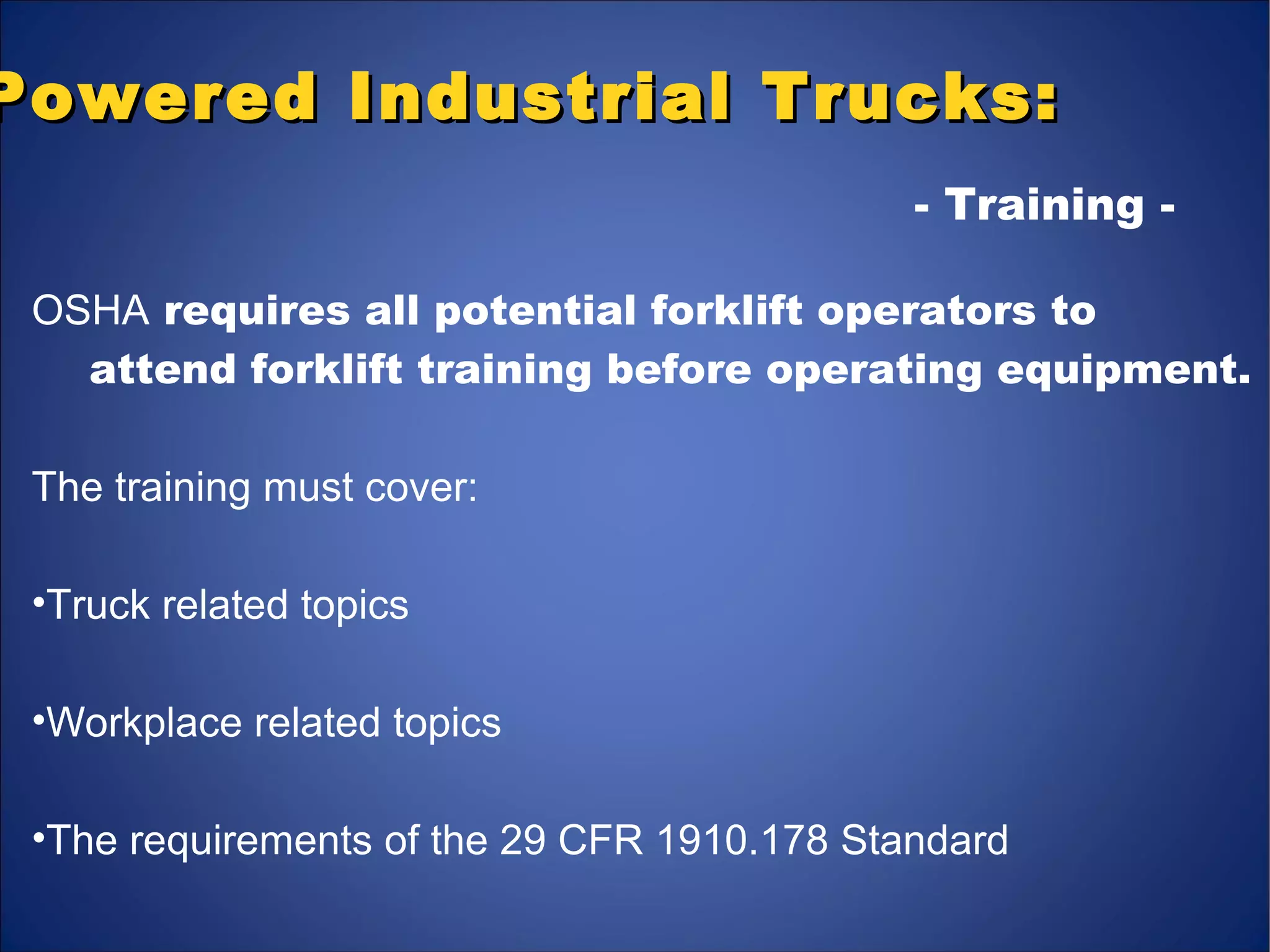 Powered Industrial Trucks:Powered Industrial Trucks:
OSHA requires all potential forklift operators to
attend forklift training before operating equipment.
The training must cover:
•Truck related topics
•Workplace related topics
•The requirements of the 29 CFR 1910.178 Standard
- Training -
 