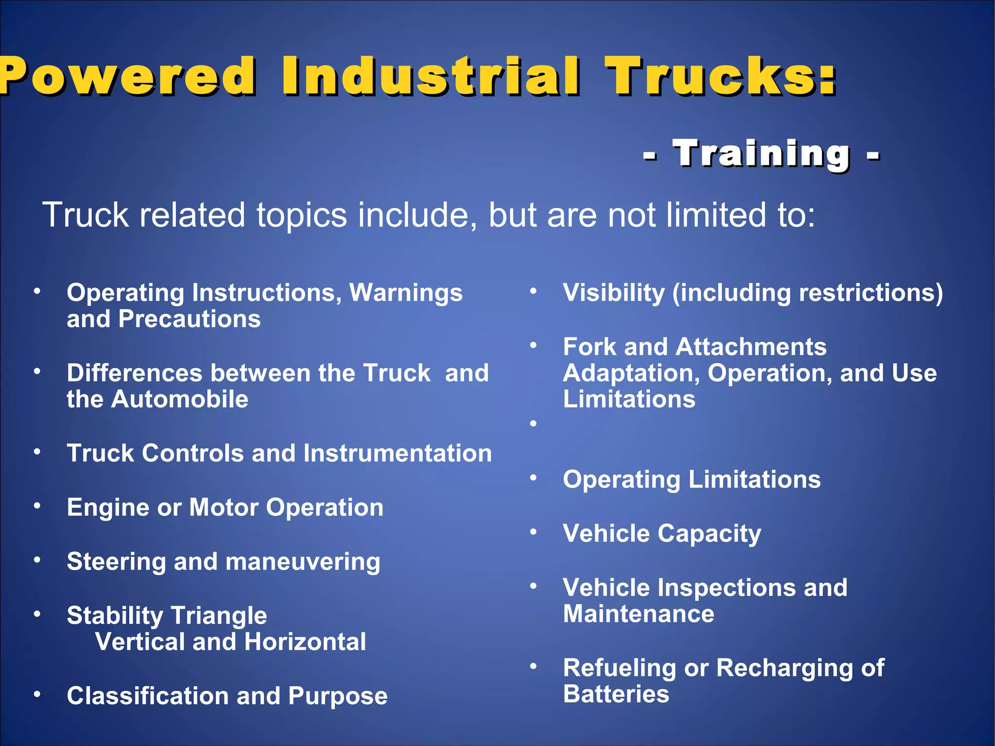 Powered Industrial Trucks:Powered Industrial Trucks:
- Training -- Training -
• Operating Instructions, Warnings
and Precautions
• Differences between the Truck and
the Automobile
• Truck Controls and Instrumentation
• Engine or Motor Operation
• Steering and maneuvering
• Stability Triangle
Vertical and Horizontal
• Classification and Purpose
• Visibility (including restrictions)
• Fork and Attachments
Adaptation, Operation, and Use
Limitations
•
• Operating Limitations
• Vehicle Capacity
• Vehicle Inspections and
Maintenance
• Refueling or Recharging of
Batteries
Truck related topics include, but are not limited to:
 
